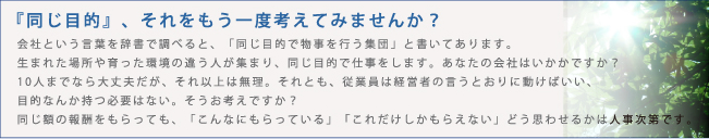 会社という言葉を辞書で調べると、「同じ目的で物事を行う集団」と書いてあります。生まれた場所や育った環境の違う人が集まり、同じ目的で仕事をします。　あなたの会社はいかかですか？10人までなら大丈夫だが、それ以上は無理。それとも、従業員は経営者の言うとおりに動けばいい、目的なんか持つ必要はない。そうお考えですか？同じ額の報酬をもらっても、「こんなにもらっている」「これだけしかもらえない」どう思わせるかは人事次第です。『同じ目的』、それをもう一度考えてみませんか？